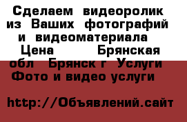 Сделаем  видеоролик  из  Ваших  фотографий  и  видеоматериала. › Цена ­ 700 - Брянская обл., Брянск г. Услуги » Фото и видео услуги   
